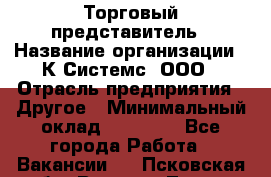 Торговый представитель › Название организации ­ К Системс, ООО › Отрасль предприятия ­ Другое › Минимальный оклад ­ 40 000 - Все города Работа » Вакансии   . Псковская обл.,Великие Луки г.